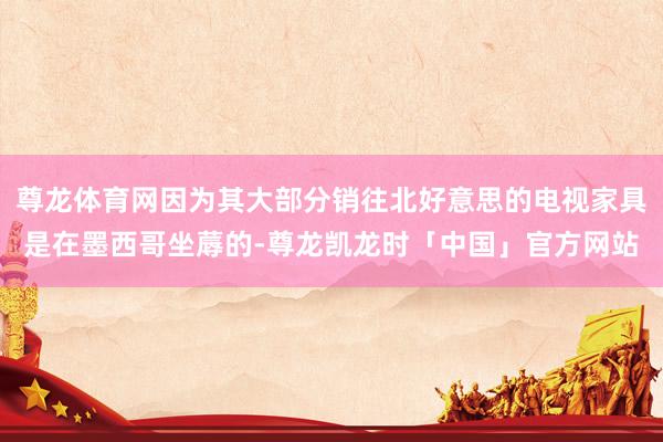 尊龙体育网因为其大部分销往北好意思的电视家具是在墨西哥坐蓐的-尊龙凯龙时「中国」官方网站