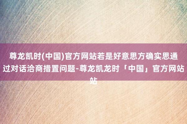 尊龙凯时(中国)官方网站若是好意思方确实思通过对话洽商措置问题-尊龙凯龙时「中国」官方网站