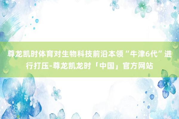 尊龙凯时体育对生物科技前沿本领“牛津6代”进行打压-尊龙凯龙时「中国」官方网站