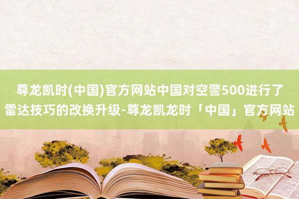 尊龙凯时(中国)官方网站中国对空警500进行了雷达技巧的改换升级-尊龙凯龙时「中国」官方网站