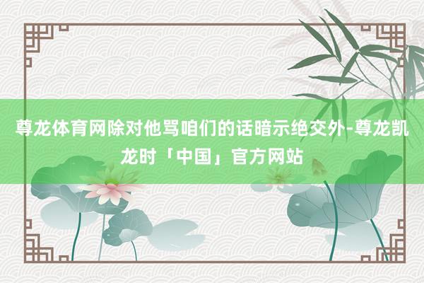 尊龙体育网除对他骂咱们的话暗示绝交外-尊龙凯龙时「中国」官方网站