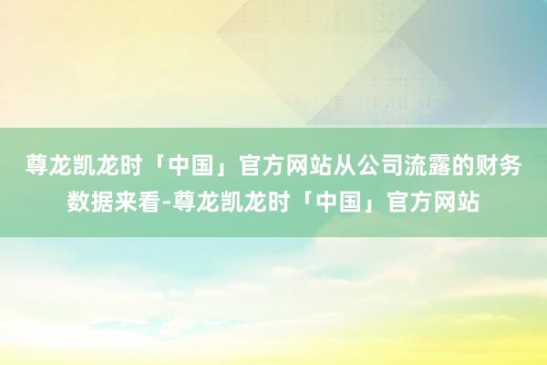 尊龙凯龙时「中国」官方网站 从公司流露的财务数据来看-尊龙凯龙时「中国」官方网站