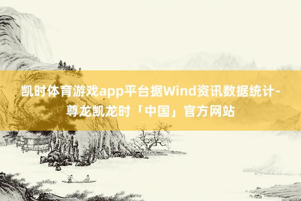 凯时体育游戏app平台　　据Wind资讯数据统计-尊龙凯龙时「中国」官方网站