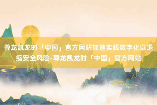 尊龙凯龙时「中国」官方网站加速实践数字化以退缩安全风险-尊龙凯龙时「中国」官方网站