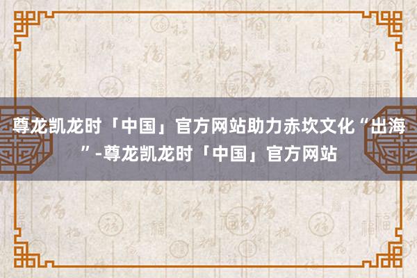 尊龙凯龙时「中国」官方网站助力赤坎文化“出海”-尊龙凯龙时「中国」官方网站
