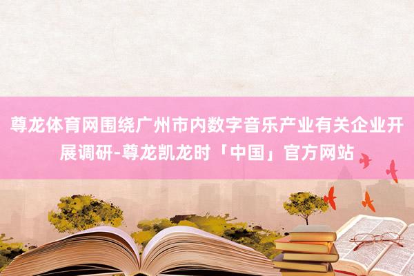 尊龙体育网围绕广州市内数字音乐产业有关企业开展调研-尊龙凯龙时「中国」官方网站