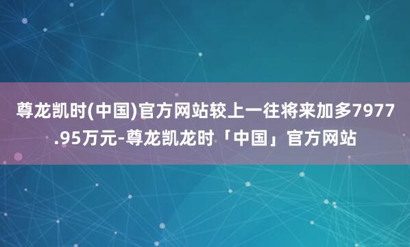 尊龙凯时(中国)官方网站较上一往将来加多7977.95万元-尊龙凯龙时「中国」官方网站