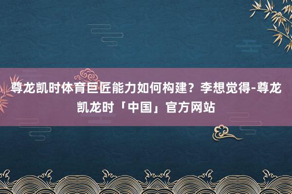 尊龙凯时体育巨匠能力如何构建?李想觉得-尊龙凯龙时「中国」官方网站