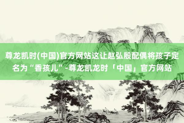 尊龙凯时(中国)官方网站这让赵弘殷配偶将孩子定名为“香孩儿”-尊龙凯龙时「中国」官方网站