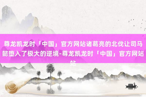 尊龙凯龙时「中国」官方网站诸葛亮的北伐让司马懿堕入了极大的逆境-尊龙凯龙时「中国」官方网站