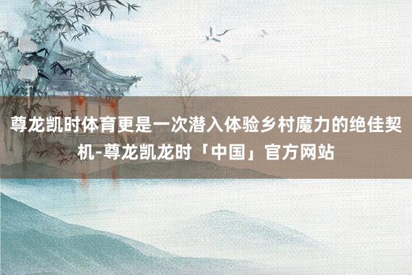 尊龙凯时体育更是一次潜入体验乡村魔力的绝佳契机-尊龙凯龙时「中国」官方网站