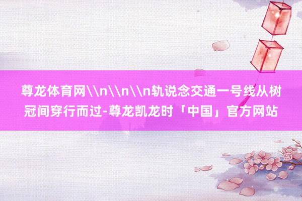 尊龙体育网\n\n\n轨说念交通一号线从树冠间穿行而过-尊龙凯龙时「中国」官方网站