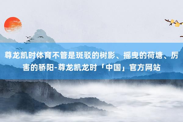 尊龙凯时体育不管是斑驳的树影、摇曳的荷塘、厉害的骄阳-尊龙凯龙时「中国」官方网站