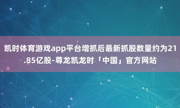 凯时体育游戏app平台增抓后最新抓股数量约为21.85亿股-尊龙凯龙时「中国」官方网站