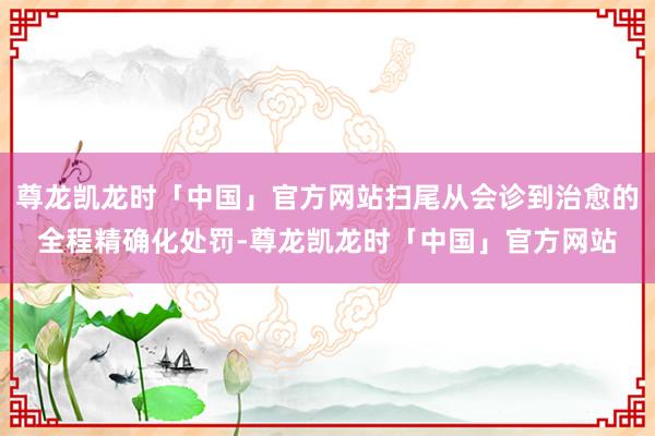 尊龙凯龙时「中国」官方网站扫尾从会诊到治愈的全程精确化处罚-尊龙凯龙时「中国」官方网站