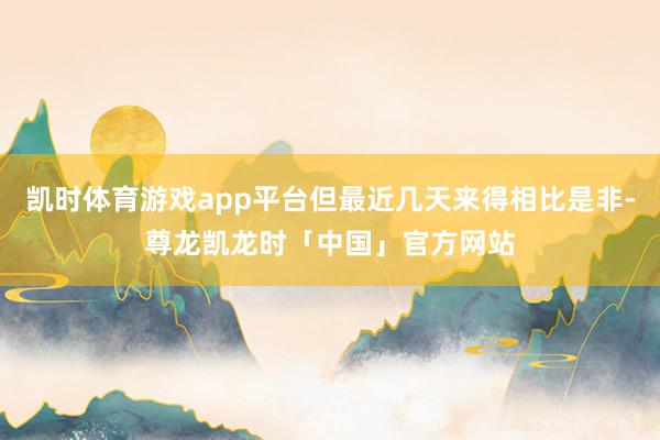 凯时体育游戏app平台但最近几天来得相比是非-尊龙凯龙时「中国」官方网站