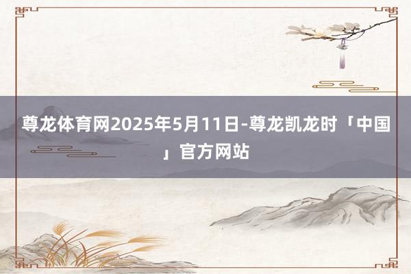 尊龙体育网2025年5月11日-尊龙凯龙时「中国」官方网站