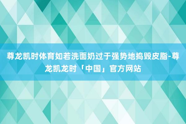 尊龙凯时体育如若洗面奶过于强势地捣毁皮脂-尊龙凯龙时「中国」官方网站