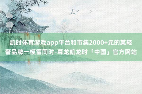 凯时体育游戏app平台和市集2000+元的某轻奢品牌一模雷同时-尊龙凯龙时「中国」官方网站