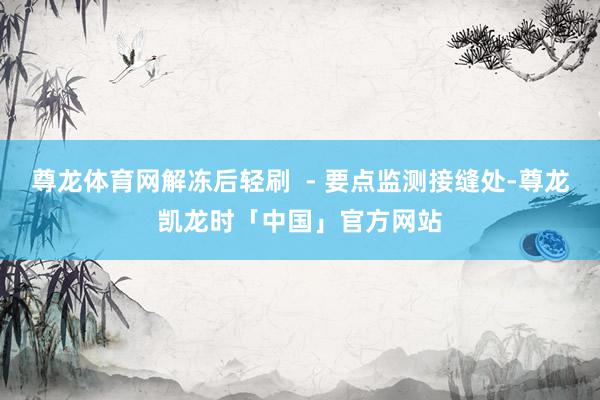 尊龙体育网解冻后轻刷 - 要点监测接缝处-尊龙凯龙时「中国」官方网站