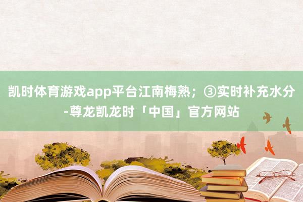 凯时体育游戏app平台江南梅熟；③实时补充水分-尊龙凯龙时「中国」官方网站