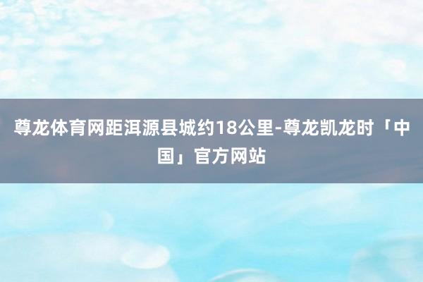 尊龙体育网距洱源县城约18公里-尊龙凯龙时「中国」官方网站