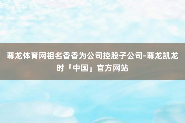 尊龙体育网祖名香香为公司控股子公司-尊龙凯龙时「中国」官方网站