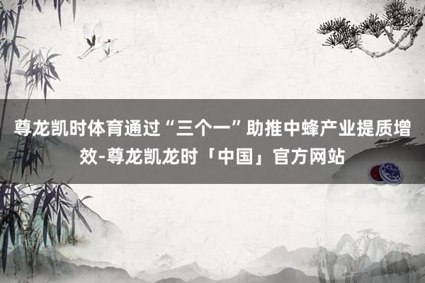 尊龙凯时体育通过“三个一”助推中蜂产业提质增效-尊龙凯龙时「中国」官方网站