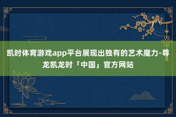 凯时体育游戏app平台展现出独有的艺术魔力-尊龙凯龙时「中国」官方网站
