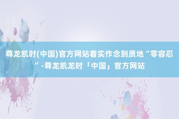 尊龙凯时(中国)官方网站着实作念到质地“零容忍”-尊龙凯龙时「中国」官方网站