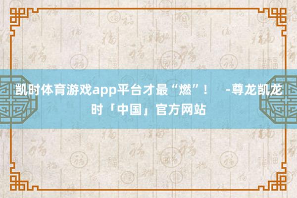 凯时体育游戏app平台才最“燃”！   -尊龙凯龙时「中国」官方网站