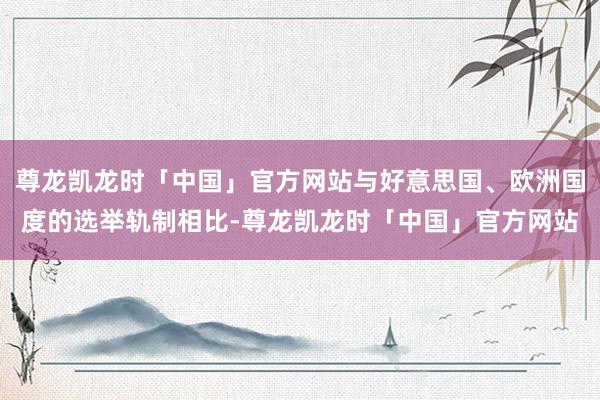 尊龙凯龙时「中国」官方网站与好意思国、欧洲国度的选举轨制相比-尊龙凯龙时「中国」官方网站