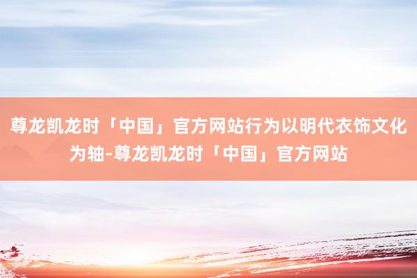 尊龙凯龙时「中国」官方网站行为以明代衣饰文化为轴-尊龙凯龙时「中国」官方网站