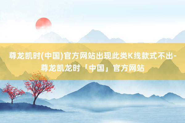 尊龙凯时(中国)官方网站出现此类K线款式不出-尊龙凯龙时「中国」官方网站