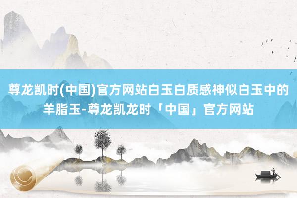 尊龙凯时(中国)官方网站白玉白质感神似白玉中的羊脂玉-尊龙凯龙时「中国」官方网站