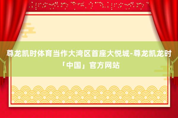 尊龙凯时体育当作大湾区首座大悦城-尊龙凯龙时「中国」官方网站