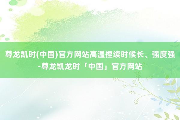 尊龙凯时(中国)官方网站高温捏续时候长、强度强-尊龙凯龙时「中国」官方网站