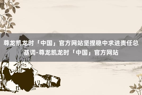 尊龙凯龙时「中国」官方网站坚捏稳中求进责任总基调-尊龙凯龙时「中国」官方网站