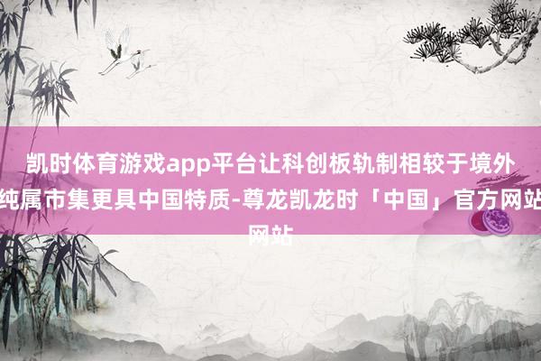 凯时体育游戏app平台让科创板轨制相较于境外纯属市集更具中国特质-尊龙凯龙时「中国」官方网站