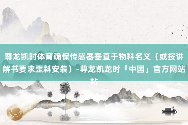 尊龙凯时体育确保传感器垂直于物料名义(或按讲解书要求歪斜安装)-尊龙凯龙时「中国」官方网站