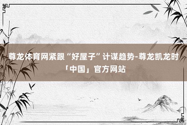 尊龙体育网　　紧跟“好屋子”计谋趋势-尊龙凯龙时「中国」官方网站