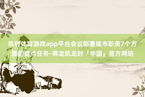 凯时体育游戏app平台 会议部署城市职责7个方面的要点任务-尊龙凯龙时「中国」官方网站