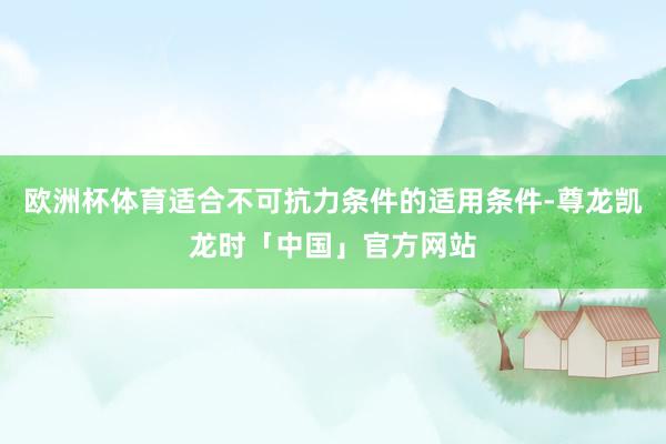 欧洲杯体育适合不可抗力条件的适用条件-尊龙凯龙时「中国」官方网站