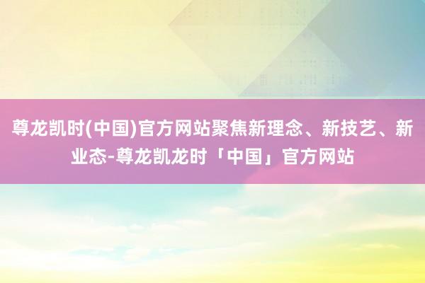尊龙凯时(中国)官方网站聚焦新理念、新技艺、新业态-尊龙凯龙时「中国」官方网站
