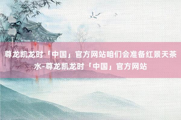 尊龙凯龙时「中国」官方网站咱们会准备红景天茶水-尊龙凯龙时「中国」官方网站