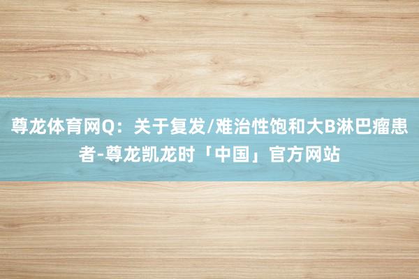 尊龙体育网Q：关于复发/难治性饱和大B淋巴瘤患者-尊龙凯龙时「中国」官方网站