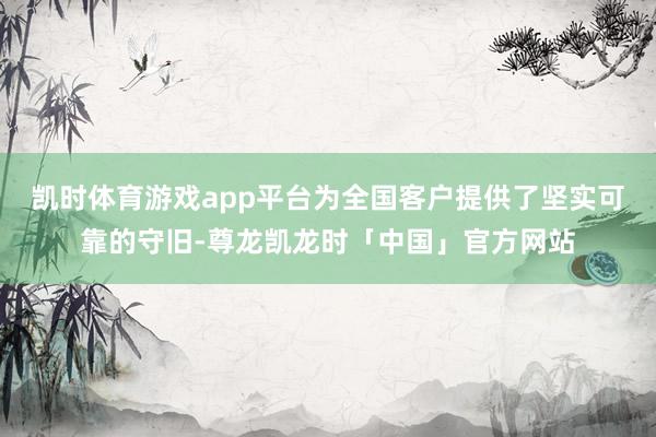 凯时体育游戏app平台为全国客户提供了坚实可靠的守旧-尊龙凯龙时「中国」官方网站