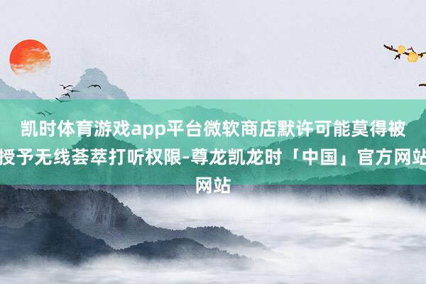 凯时体育游戏app平台微软商店默许可能莫得被授予无线荟萃打听权限-尊龙凯龙时「中国」官方网站