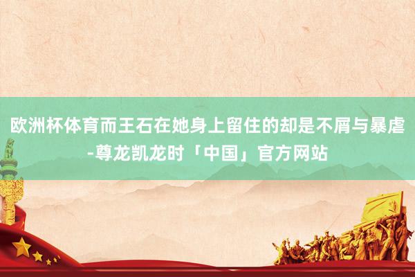欧洲杯体育而王石在她身上留住的却是不屑与暴虐-尊龙凯龙时「中国」官方网站
