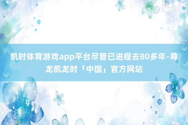 凯时体育游戏app平台尽管已进程去80多年-尊龙凯龙时「中国」官方网站
